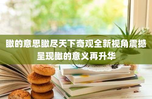瞰的意思瞰尽天下奇观全新视角震撼呈现瞰的意义再升华
