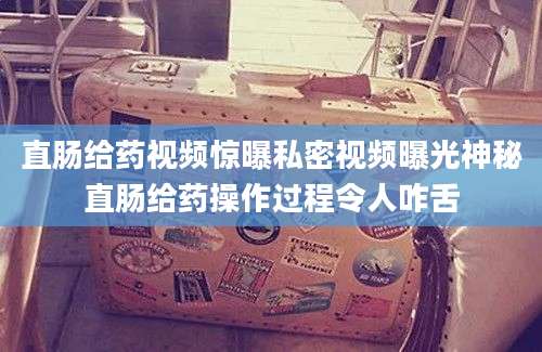 直肠给药视频惊曝私密视频曝光神秘直肠给药操作过程令人咋舌