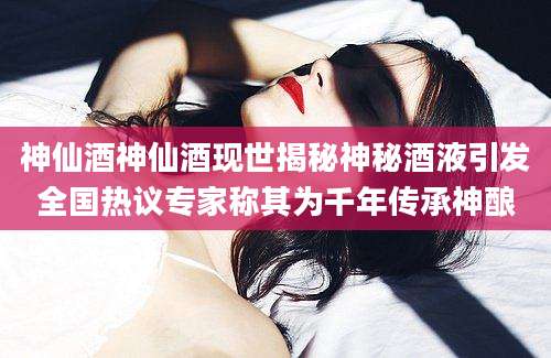 神仙酒神仙酒现世揭秘神秘酒液引发全国热议专家称其为千年传承神酿