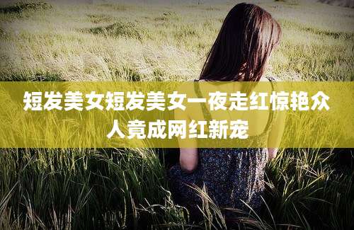 短发美女短发美女一夜走红惊艳众人竟成网红新宠