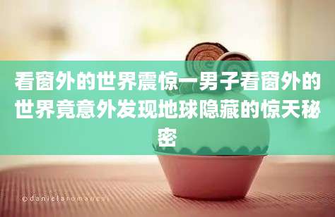 看窗外的世界震惊一男子看窗外的世界竟意外发现地球隐藏的惊天秘密
