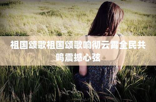 祖国颂歌祖国颂歌响彻云霄全民共鸣震撼心弦