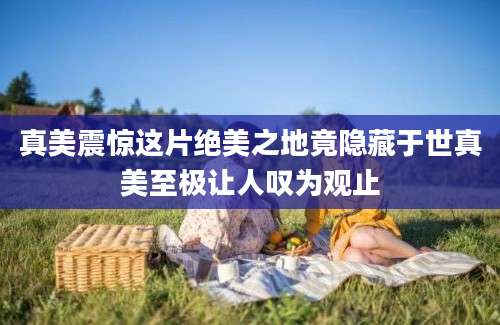 真美震惊这片绝美之地竟隐藏于世真美至极让人叹为观止