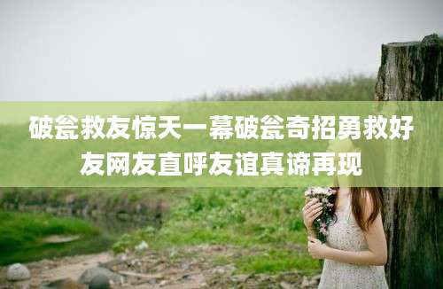 破瓮救友惊天一幕破瓮奇招勇救好友网友直呼友谊真谛再现