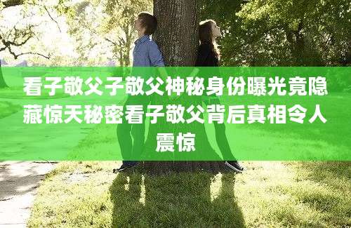 看子敬父子敬父神秘身份曝光竟隐藏惊天秘密看子敬父背后真相令人震惊