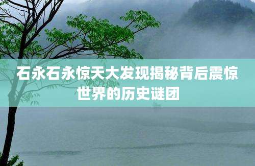 石永石永惊天大发现揭秘背后震惊世界的历史谜团