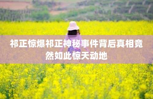 祁正惊爆祁正神秘事件背后真相竟然如此惊天动地