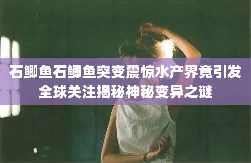 石鲫鱼石鲫鱼突变震惊水产界竟引发全球关注揭秘神秘变异之谜