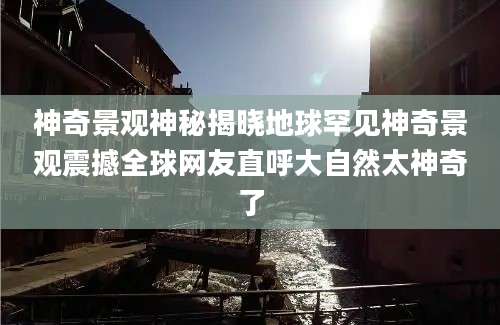 神奇景观神秘揭晓地球罕见神奇景观震撼全球网友直呼大自然太神奇了