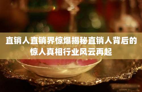 直销人直销界惊爆揭秘直销人背后的惊人真相行业风云再起