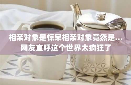相亲对象是惊呆相亲对象竟然是...网友直呼这个世界太疯狂了