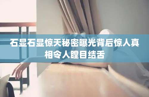 石显石显惊天秘密曝光背后惊人真相令人瞠目结舌