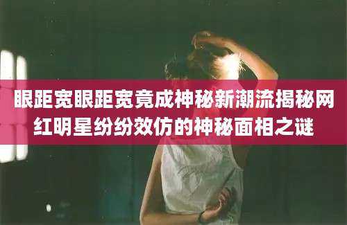 眼距宽眼距宽竟成神秘新潮流揭秘网红明星纷纷效仿的神秘面相之谜