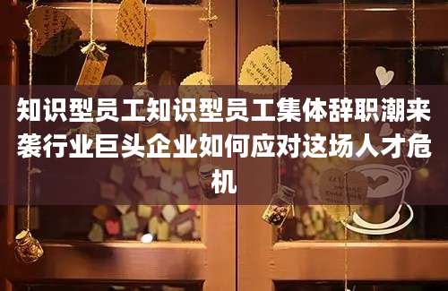 知识型员工知识型员工集体辞职潮来袭行业巨头企业如何应对这场人才危机
