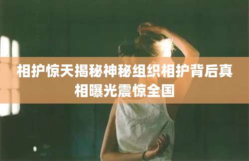 相护惊天揭秘神秘组织相护背后真相曝光震惊全国