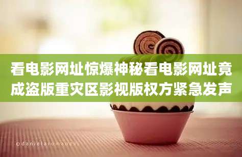 看电影网址惊爆神秘看电影网址竟成盗版重灾区影视版权方紧急发声