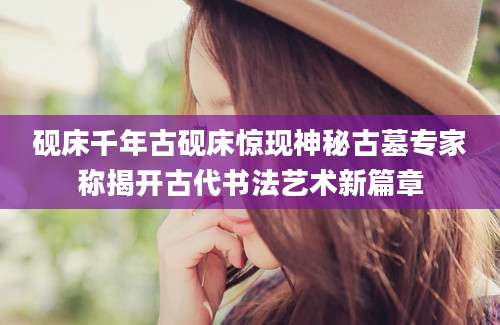 砚床千年古砚床惊现神秘古墓专家称揭开古代书法艺术新篇章