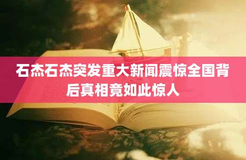 石杰石杰突发重大新闻震惊全国背后真相竟如此惊人