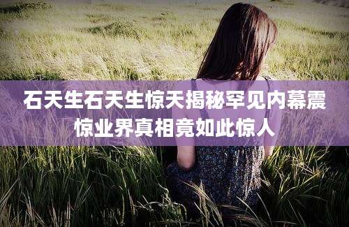 石天生石天生惊天揭秘罕见内幕震惊业界真相竟如此惊人