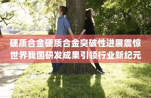 硬质合金硬质合金突破性进展震惊世界我国研发成果引领行业新纪元