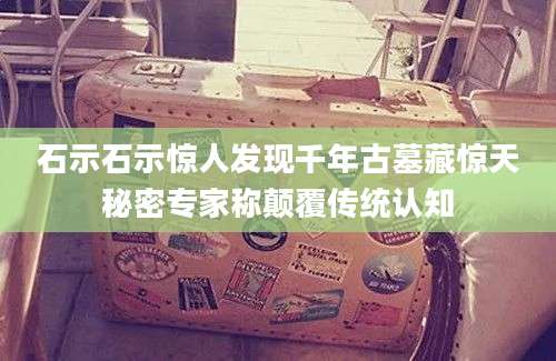 石示石示惊人发现千年古墓藏惊天秘密专家称颠覆传统认知