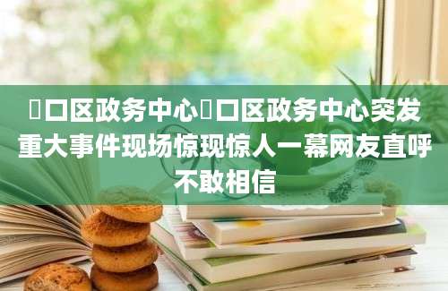 硚口区政务中心硚口区政务中心突发重大事件现场惊现惊人一幕网友直呼不敢相信