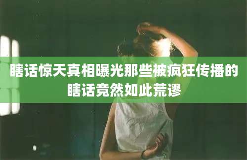瞎话惊天真相曝光那些被疯狂传播的瞎话竟然如此荒谬
