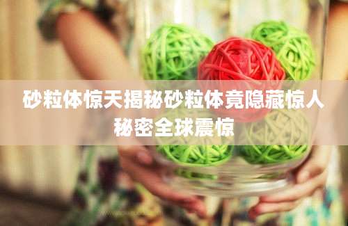 砂粒体惊天揭秘砂粒体竟隐藏惊人秘密全球震惊