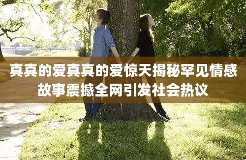 真真的爱真真的爱惊天揭秘罕见情感故事震撼全网引发社会热议