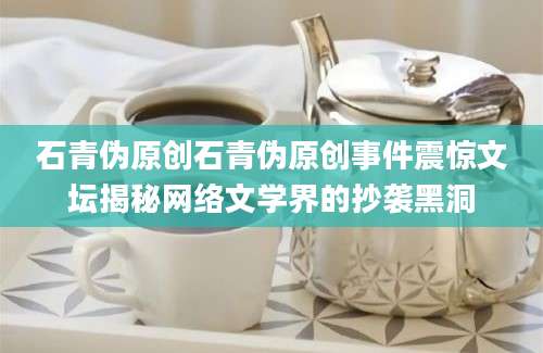 石青伪原创石青伪原创事件震惊文坛揭秘网络文学界的抄袭黑洞