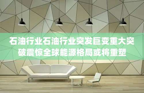 石油行业石油行业突发巨变重大突破震惊全球能源格局或将重塑
