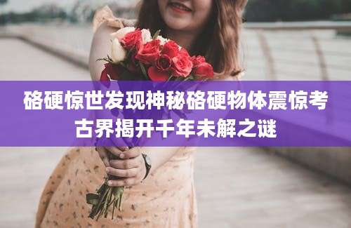 硌硬惊世发现神秘硌硬物体震惊考古界揭开千年未解之谜