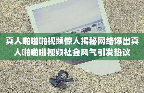 真人啪啪啪视频惊人揭秘网络爆出真人啪啪啪视频社会风气引发热议