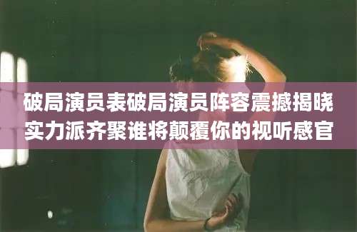 破局演员表破局演员阵容震撼揭晓实力派齐聚谁将颠覆你的视听感官