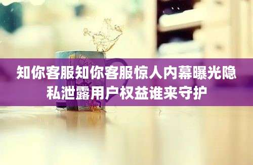 知你客服知你客服惊人内幕曝光隐私泄露用户权益谁来守护