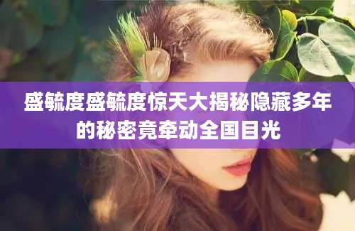 盛毓度盛毓度惊天大揭秘隐藏多年的秘密竟牵动全国目光