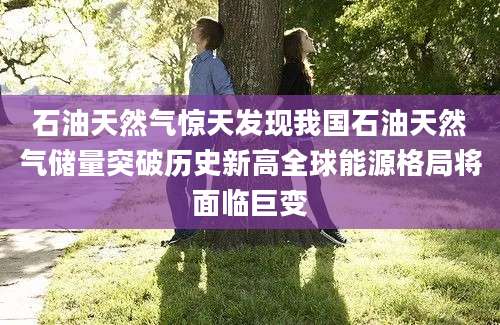 石油天然气惊天发现我国石油天然气储量突破历史新高全球能源格局将面临巨变