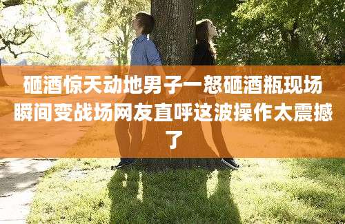 砸酒惊天动地男子一怒砸酒瓶现场瞬间变战场网友直呼这波操作太震撼了