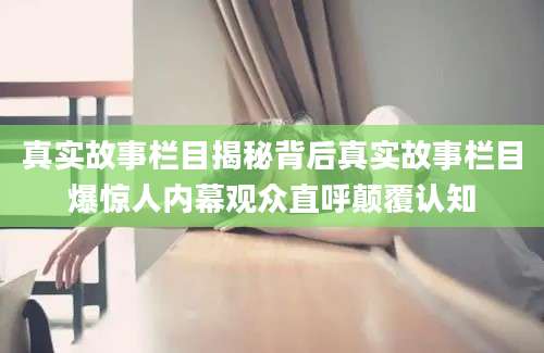 真实故事栏目揭秘背后真实故事栏目爆惊人内幕观众直呼颠覆认知