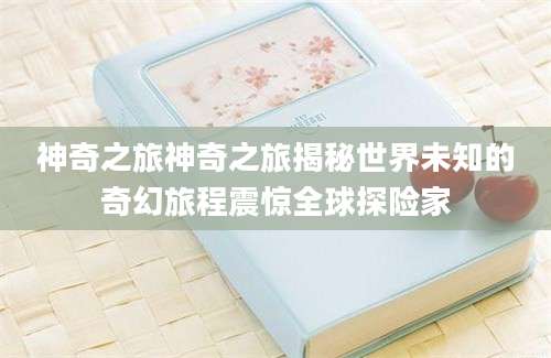 神奇之旅神奇之旅揭秘世界未知的奇幻旅程震惊全球探险家