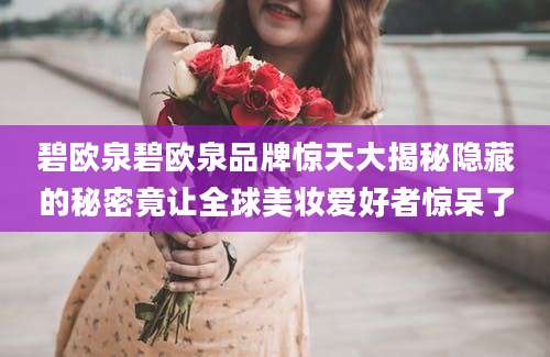 碧欧泉碧欧泉品牌惊天大揭秘隐藏的秘密竟让全球美妆爱好者惊呆了