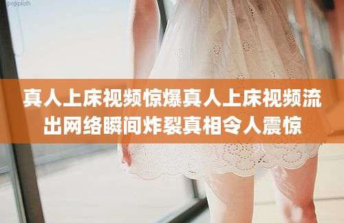 真人上床视频惊爆真人上床视频流出网络瞬间炸裂真相令人震惊