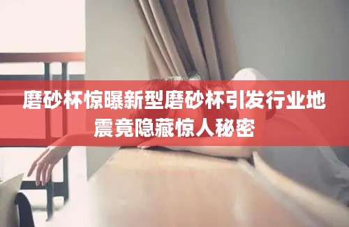 磨砂杯惊曝新型磨砂杯引发行业地震竟隐藏惊人秘密