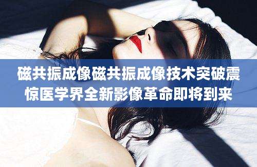 磁共振成像磁共振成像技术突破震惊医学界全新影像革命即将到来