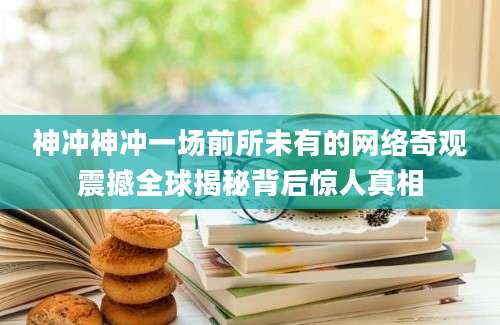神冲神冲一场前所未有的网络奇观震撼全球揭秘背后惊人真相