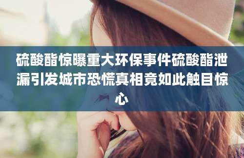 硫酸酯惊曝重大环保事件硫酸酯泄漏引发城市恐慌真相竟如此触目惊心