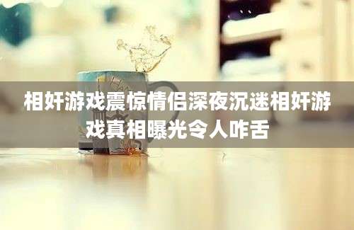 相奸游戏震惊情侣深夜沉迷相奸游戏真相曝光令人咋舌