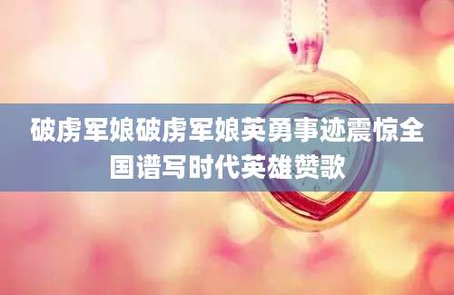 破虏军娘破虏军娘英勇事迹震惊全国谱写时代英雄赞歌