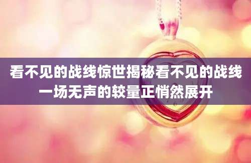 看不见的战线惊世揭秘看不见的战线一场无声的较量正悄然展开