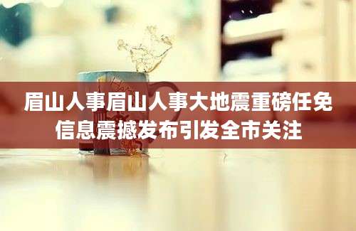 眉山人事眉山人事大地震重磅任免信息震撼发布引发全市关注